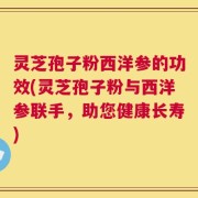 灵芝孢子粉西洋参的功效(灵芝孢子粉与西洋参联手，助您健康长寿)
