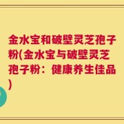 金水宝和破壁灵芝孢子粉(金水宝与破壁灵芝孢子粉：健康养生佳品)
