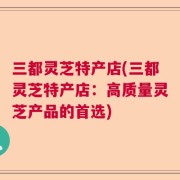 三都灵芝特产店(三都灵芝特产店：高质量灵芝产品的首选)
