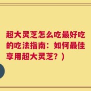 超大灵芝怎么吃最好吃的吃法指南：如何最佳享用超大灵芝？)