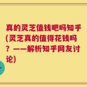 真的灵芝值钱吧吗知乎(灵芝真的值得花钱吗？——解析知乎网友讨论)