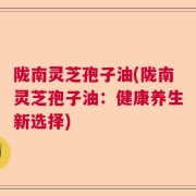陇南灵芝孢子油(陇南灵芝孢子油：健康养生新选择)