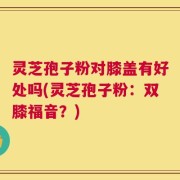 灵芝孢子粉对膝盖有好处吗(灵芝孢子粉：双膝福音？)