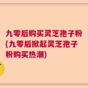 九零后购买灵芝孢子粉(九零后掀起灵芝孢子粉购买热潮)