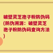 破壁灵芝孢子粉防伪码(防伪溯源：破壁灵芝孢子粉防伪码查询方法)