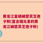 黑龙江富硒破壁灵芝孢子粉(富含硒元素的黑龙江破壁灵芝孢子粉)