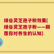 绿谷灵芝孢子粉效果(绿谷灵芝孢子粉——颠覆你对养生的认知)