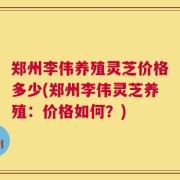 郑州李伟养殖灵芝价格多少(郑州李伟灵芝养殖：价格如何？)