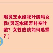喝灵芝水能吃叶酸吗女性(灵芝水能否补充叶酸？女性应该如何选择？)