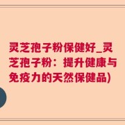 灵芝孢子粉保健好_灵芝孢子粉：提升健康与免疫力的天然保健品)