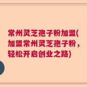 常州灵芝孢子粉加盟(加盟常州灵芝孢子粉，轻松开启创业之路)