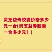 灵芝益寿胶囊价格多少元一合(灵芝益寿胶囊一合多少元？)