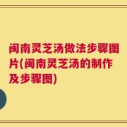 闽南灵芝汤做法步骤图片(闽南灵芝汤的制作及步骤图)