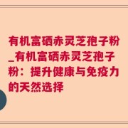 有机富硒赤灵芝孢子粉_有机富硒赤灵芝孢子粉：提升健康与免疫力的天然选择