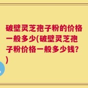 破壁灵芝孢子粉的价格一般多少(破壁灵芝孢子粉价格一般多少钱？)