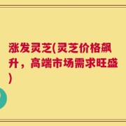 涨发灵芝(灵芝价格飙升，高端市场需求旺盛)