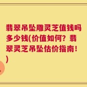 翡翠吊坠雕灵芝值钱吗多少钱(价值如何？翡翠灵芝吊坠估价指南！)