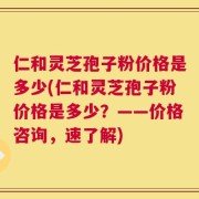 仁和灵芝孢子粉价格是多少(仁和灵芝孢子粉价格是多少？——价格咨询，速了解)