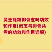 灵芝能跟排骨煮吗功效和作用(灵芝与排骨共煮的功效和作用详解)