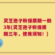 灵芝孢子粉保质期一般3年(灵芝孢子粉保质期三年，使用须知！)