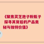 《聚焦灵芝孢子粉瓶子 探寻其背后的产品奥秘与独特价值》
