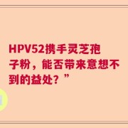 HPV52携手灵芝孢子粉，能否带来意想不到的益处？”