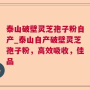 泰山破壁灵芝孢子粉自产_泰山自产破壁灵芝孢子粉，高效吸收，佳品