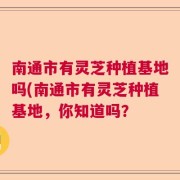 南通市有灵芝种植基地吗(南通市有灵芝种植基地，你知道吗？