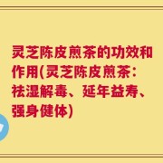 灵芝陈皮煎茶的功效和作用(灵芝陈皮煎茶：祛湿解毒、延年益寿、强身健体)