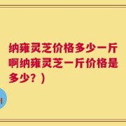 纳雍灵芝价格多少一斤啊纳雍灵芝一斤价格是多少？)
