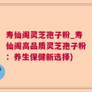 寿仙阁灵芝孢子粉_寿仙阁高品质灵芝孢子粉：养生保健新选择)