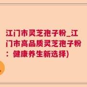 江门市灵芝孢子粉_江门市高品质灵芝孢子粉：健康养生新选择)