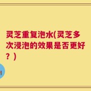 灵芝重复泡水(灵芝多次浸泡的效果是否更好？)