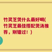 竹灵芝煲什么最好喝(竹灵芝最佳搭配煲汤推荐，别错过！)