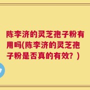 陈李济的灵芝孢子粉有用吗(陈李济的灵芝孢子粉是否真的有效？)