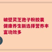 破壁灵芝孢子粉胶囊 健康养生新选择营养丰富功效多