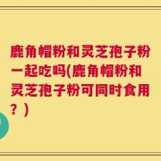 鹿角帽粉和灵芝孢子粉一起吃吗(鹿角帽粉和灵芝孢子粉可同时食用？)