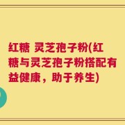 红糖 灵芝孢子粉(红糖与灵芝孢子粉搭配有益健康，助于养生)