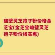 破壁灵芝孢子粉价格金芝宝(金芝宝破壁灵芝孢子粉价格实惠)