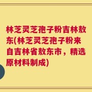 林芝灵芝孢子粉吉林敖东(林芝灵芝孢子粉来自吉林省敖东市，精选原材料制成)
