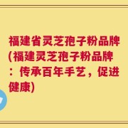 福建省灵芝孢子粉品牌(福建灵芝孢子粉品牌：传承百年手艺，促进健康)