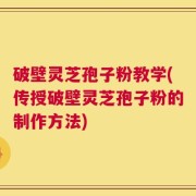 破壁灵芝孢子粉教学(传授破壁灵芝孢子粉的制作方法)