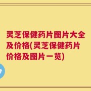 灵芝保健药片图片大全及价格(灵芝保健药片价格及图片一览)