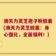 澳天力灵芝孢子粉胶囊(澳天力灵芝胶囊：身心强化，全面福利！)