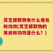 灵芝提取物有什么用处和功效(灵芝提取物的用途和功效是什么？)