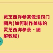 灵芝西洋参茶做法窍门图片(如何制作美味的灵芝西洋参茶 - 图解教程)