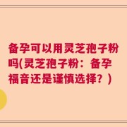 备孕可以用灵芝孢子粉吗(灵芝孢子粉：备孕福音还是谨慎选择？)