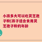 小孩多大可以吃灵芝孢子粉(孩子适合食用灵芝孢子粉的年龄