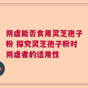 阴虚能否食用灵芝孢子粉 探究灵芝孢子粉对阴虚者的适用性