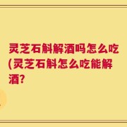 灵芝石斛解酒吗怎么吃(灵芝石斛怎么吃能解酒？